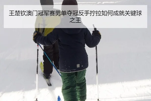 王楚钦澳门冠军赛男单夺冠反手拧拉如何成就关键球之王